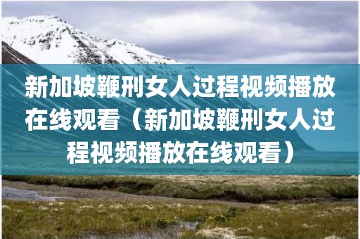 新加坡鞭刑女人过程视频播放在线观看（新加坡鞭刑女人过程视频播放在线观看）