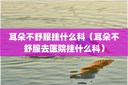 耳朵不舒服挂什么科（耳朵不舒服去医院挂什么科）