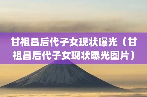 甘祖昌后代子女现状曝光（甘祖昌后代子女现状曝光图片）