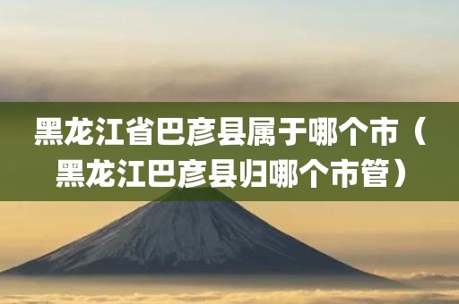 黑龙江省巴彦县属于哪个市（黑龙江巴彦县归哪个市管）