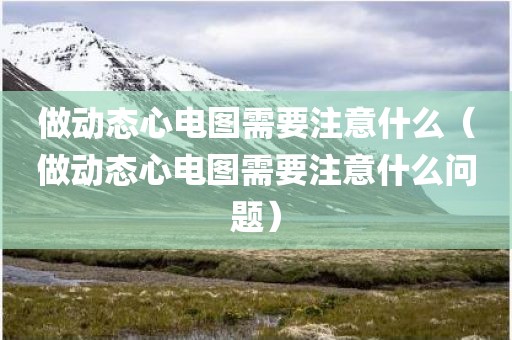 做动态心电图需要注意什么（做动态心电图需要注意什么问题）