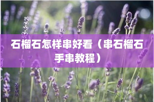 石榴石怎样串好看（串石榴石手串教程）