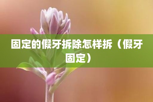 固定的假牙拆除怎样拆（假牙 固定）