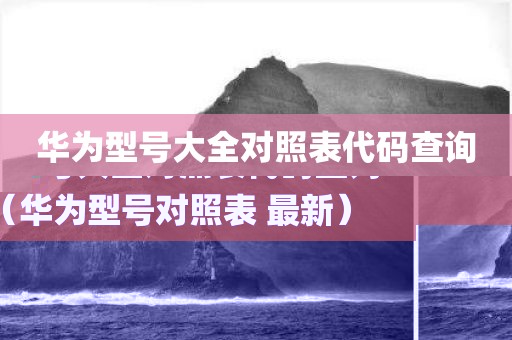华为型号大全对照表代码查询（华为型号对照表 最新）
