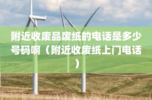 附近收废品废纸的电话是多少号码啊（附近收废纸上门电话）