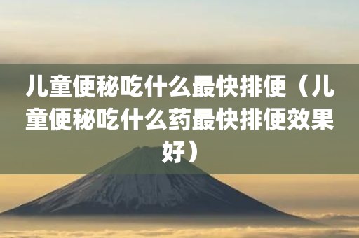 儿童便秘吃什么最快排便（儿童便秘吃什么药最快排便效果好）