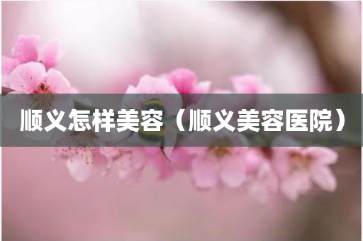 顺义怎样美容（顺义美容医院）