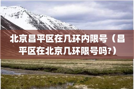 北京昌平区在几环内限号（昌平区在北京几环限号吗?）