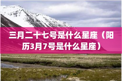 三月二十七号是什么星座（阳历3月7号是什么星座）