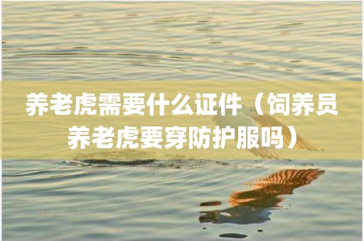 养老虎需要什么证件（饲养员养老虎要穿防护服吗）