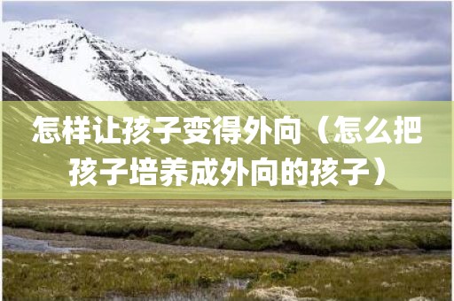 怎样让孩子变得外向（怎么把孩子培养成外向的孩子）