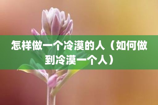 怎样做一个冷漠的人（如何做到冷漠一个人）