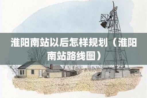 淮阳南站以后怎样规划（淮阳南站路线图）
