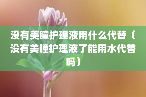 没有美瞳护理液用什么代替（没有美瞳护理液了能用水代替吗）