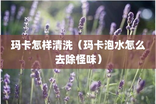 玛卡怎样清洗（玛卡泡水怎么去除怪味）