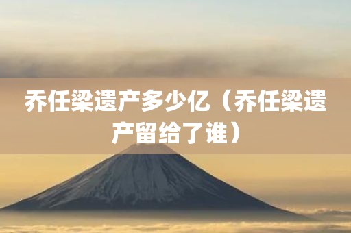 乔任梁遗产多少亿（乔任梁遗产留给了谁）