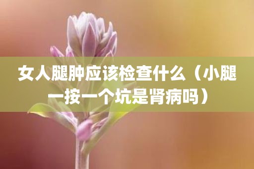 女人腿肿应该检查什么(小腿一按一个坑是肾病吗)