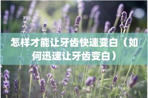 怎样才能让牙齿快速变白（如何迅速让牙齿变白）