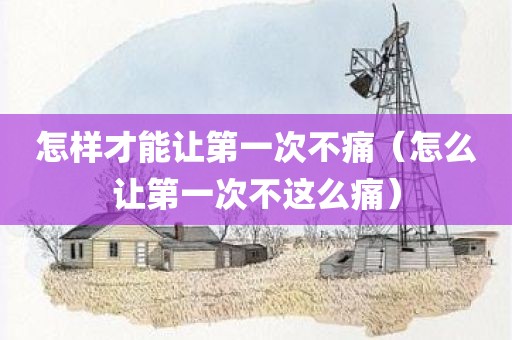 怎样才能让第一次不痛（怎么让第一次不这么痛）
