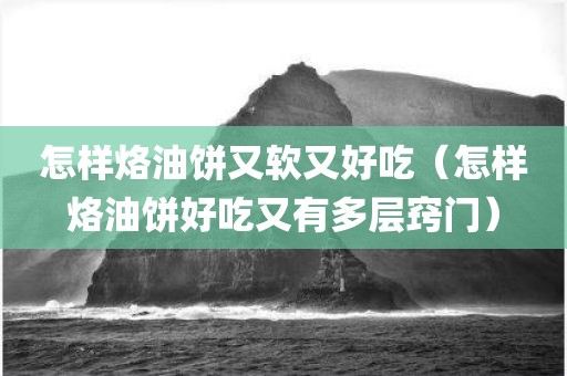 怎样烙油饼又软又好吃（怎样烙油饼好吃又有多层窍门）
