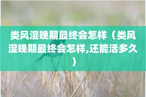 类风湿晚期最终会怎样（类风湿晚期最终会怎样,还能活多久）