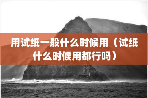 用试纸一般什么时候用（试纸什么时候用都行吗）