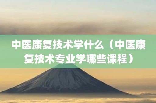 中医康复技术学什么（中医康复技术专业学哪些课程）