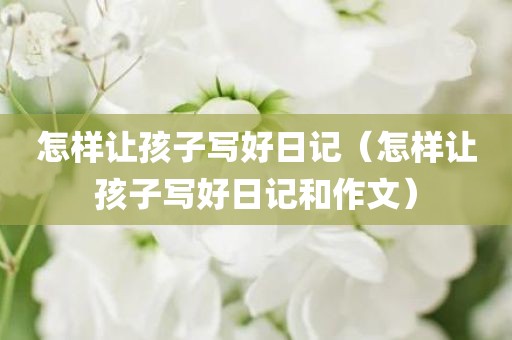 怎样让孩子写好日记(怎样让孩子写好日记和作文)