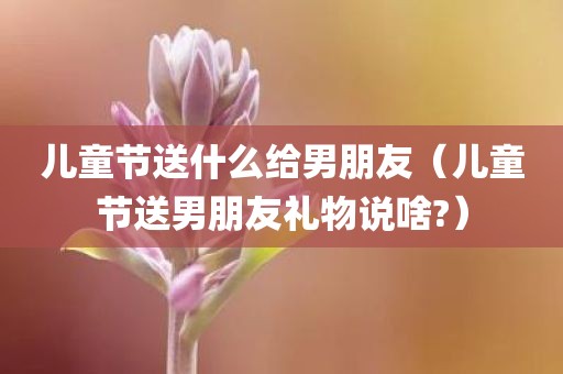 儿童节送什么给男朋友（儿童节送男朋友礼物说啥?）