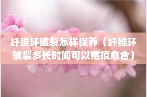 纤维环破裂怎样保养（纤维环破裂多长时间可以疤痕愈合）