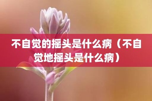 不自觉的摇头是什么病（不自觉地摇头是什么病）