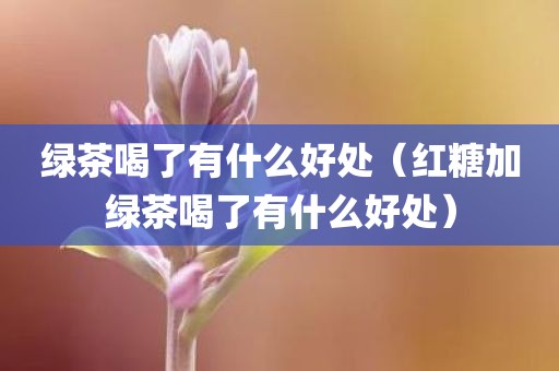 绿茶喝了有什么好处（红糖加绿茶喝了有什么好处）