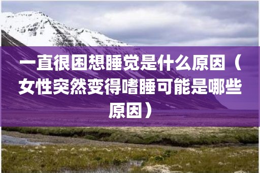 一直很困想睡觉是什么原因（女性突然变得嗜睡可能是哪些原因）