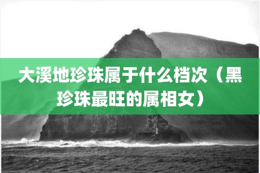 大溪地珍珠属于什么档次（黑珍珠最旺的属相女）