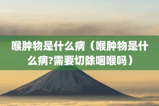 喉肿物是什么病（喉肿物是什么病?需要切除咽喉吗）