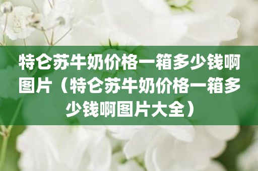 特仑苏牛奶价格一箱多少钱啊图片（特仑苏牛奶价格一箱多少钱啊图片大全）