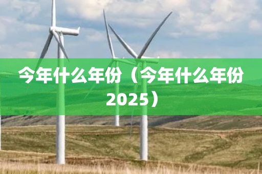 今年什么年份（今年什么年份2025）