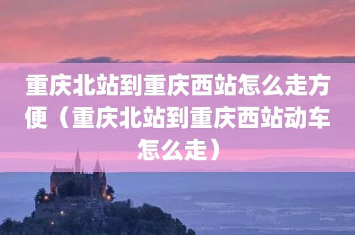 重庆北站到重庆西站怎么走方便(重庆北站到重庆西站动车怎么走)