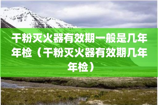 干粉灭火器有效期一般是几年年检（干粉灭火器有效期几年 年检）