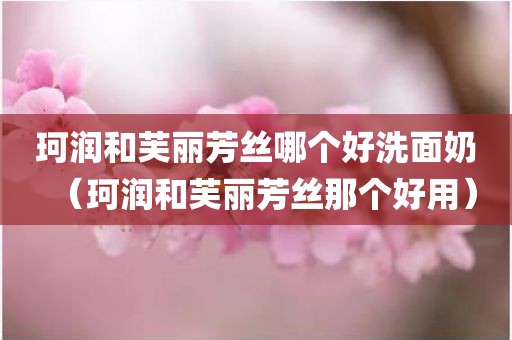 珂润和芙丽芳丝哪个好洗面奶（珂润和芙丽芳丝那个好用）