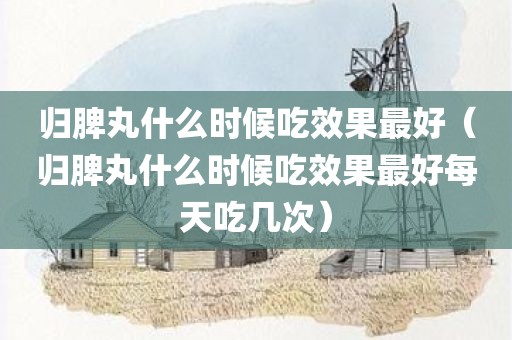 归脾丸什么时候吃效果最好（归脾丸什么时候吃效果最好每天吃几次）