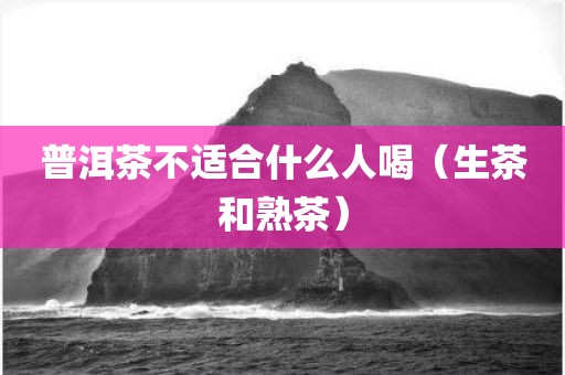 普洱茶不适合什么人喝（生茶和熟茶）