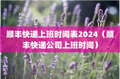 顺丰快递上班时间表2024（顺丰快递公司上班时间）