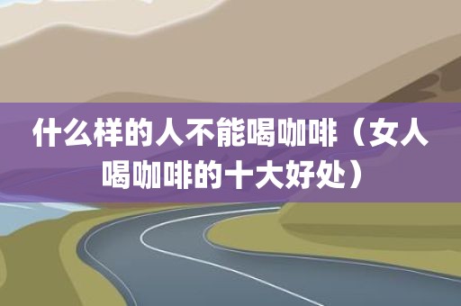 什么样的人不能喝咖啡（女人喝咖啡的十大好处）