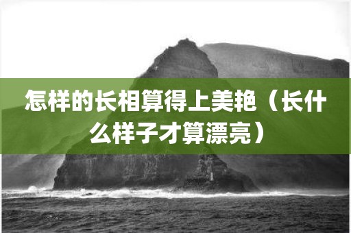怎样的长相算得上美艳（长什么样子才算漂亮）