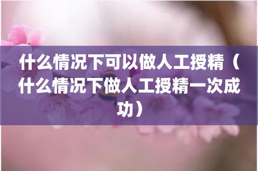 什么情况下可以做人工授精（什么情况下做人工授精一次成功）