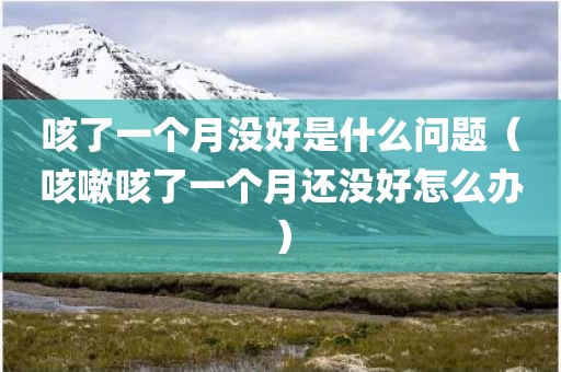 咳了一个月没好是什么问题（咳嗽咳了一个月还没好怎么办）