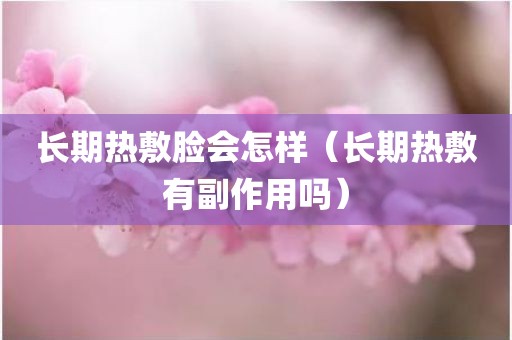 长期热敷脸会怎样（长期热敷有副作用吗）