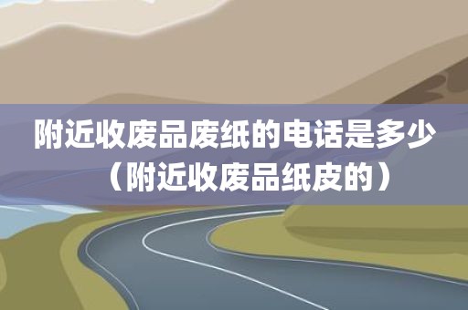 附近收废品废纸的电话是多少（附近收废品纸皮的）
