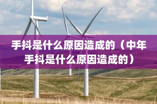 手抖是什么原因造成的（中年手抖是什么原因造成的）